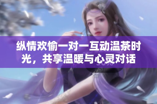 纵情欢愉一对一互动温茶时光，共享温暖与心灵对话