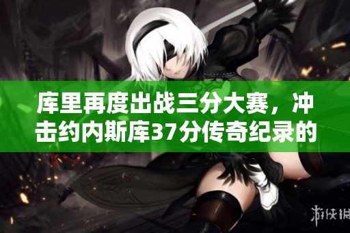 库里再度出战三分大赛，冲击约内斯库37分传奇纪录的辉煌之路