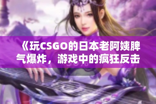 《玩CSGO的日本老阿姨脾气爆炸，游戏中的疯狂反击趣事》
