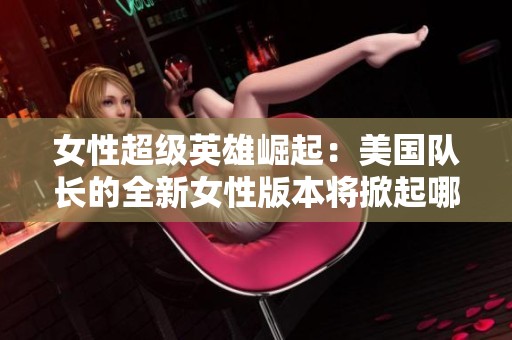女性超级英雄崛起：美国队长的全新女性版本将掀起哪些风潮