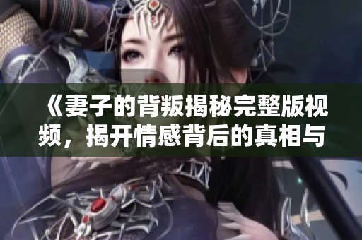 《妻子的背叛揭秘完整版视频，揭开情感背后的真相与谜团》