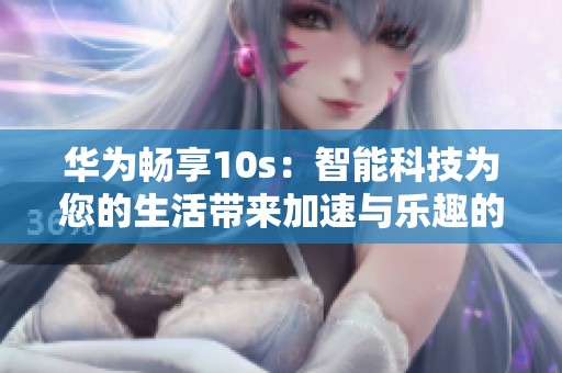 华为畅享10s：智能科技为您的生活带来加速与乐趣的全新体验