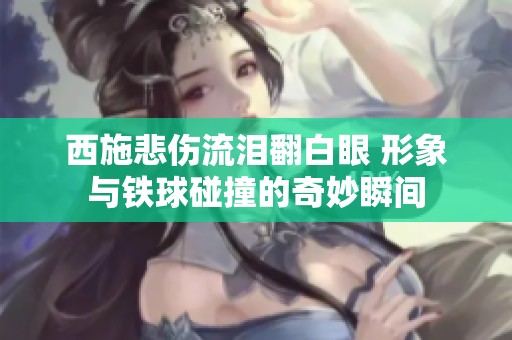 西施悲伤流泪翻白眼 形象与铁球碰撞的奇妙瞬间