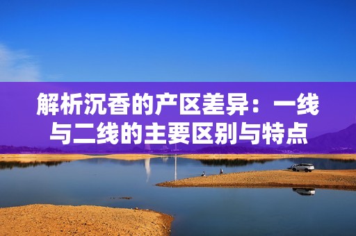 解析沉香的产区差异：一线与二线的主要区别与特点