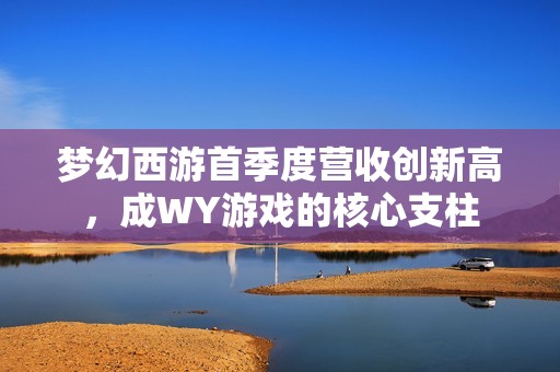 梦幻西游首季度营收创新高，成WY游戏的核心支柱