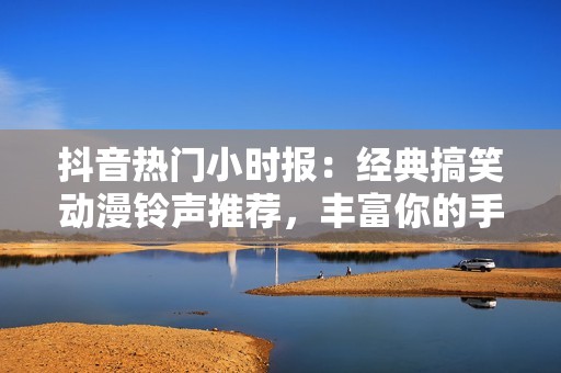 抖音热门小时报：经典搞笑动漫铃声推荐，丰富你的手机铃声收藏