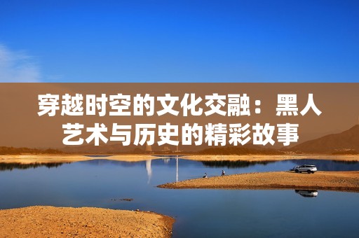 穿越时空的文化交融：黑人艺术与历史的精彩故事