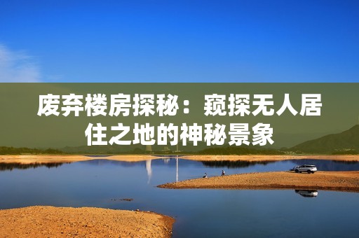 废弃楼房探秘：窥探无人居住之地的神秘景象