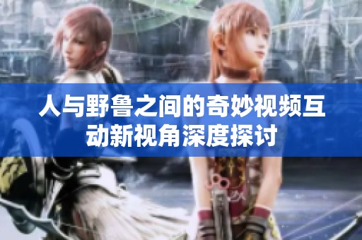 人与野鲁之间的奇妙视频互动新视角深度探讨