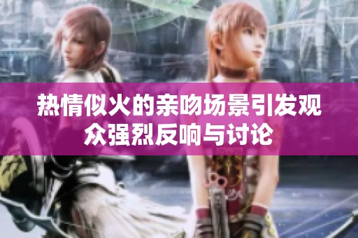 热情似火的亲吻场景引发观众强烈反响与讨论