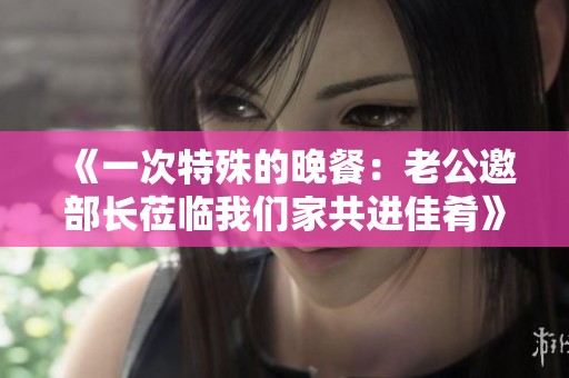 《一次特殊的晚餐：老公邀部长莅临我们家共进佳肴》