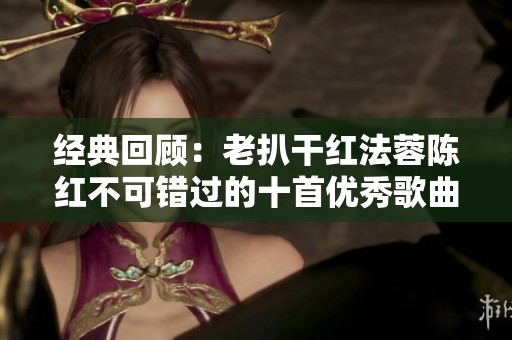 经典回顾：老扒干红法蓉陈红不可错过的十首优秀歌曲