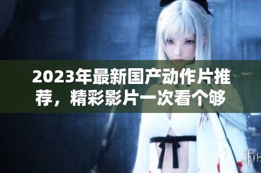 2023年最新国产动作片推荐，精彩影片一次看个够