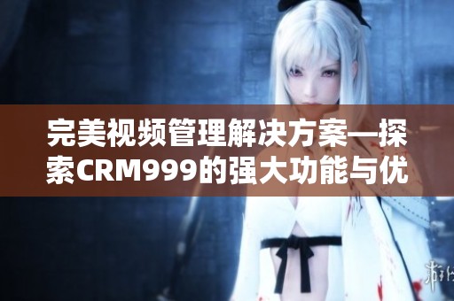 完美视频管理解决方案—探索CRM999的强大功能与优势