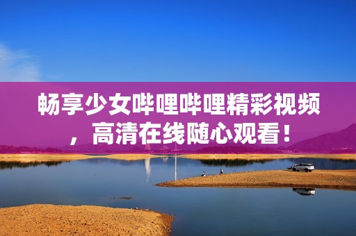 畅享少女哔哩哔哩精彩视频，高清在线随心观看！