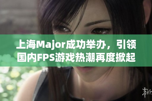 上海Major成功举办，引领国内FPS游戏热潮再度掀起新的浪潮