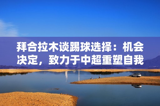 拜合拉木谈踢球选择：机会决定，致力于中超重塑自我