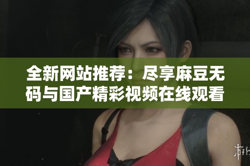 全新网站推荐：尽享麻豆无码与国产精彩视频在线观看体验
