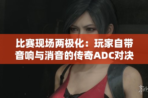 比赛现场两极化：玩家自带音响与消音的传奇ADC对决