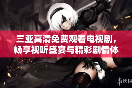 三亚高清免费观看电视剧，畅享视听盛宴与精彩剧情体验