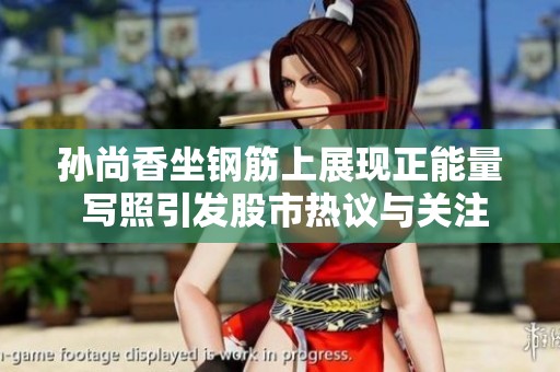 孙尚香坐钢筋上展现正能量 写照引发股市热议与关注