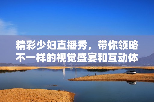 精彩少妇直播秀，带你领略不一样的视觉盛宴和互动体验！