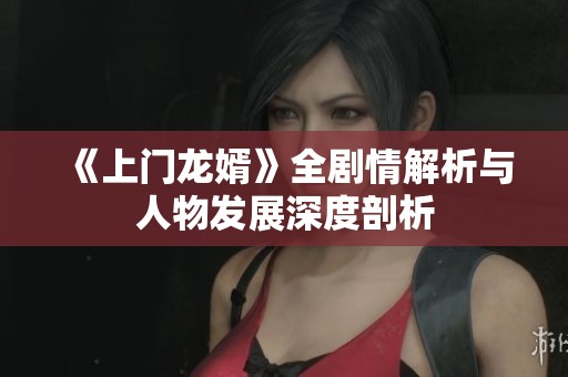 《上门龙婿》全剧情解析与人物发展深度剖析
