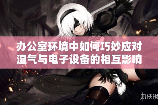 办公室环境中如何巧妙应对湿气与电子设备的相互影响