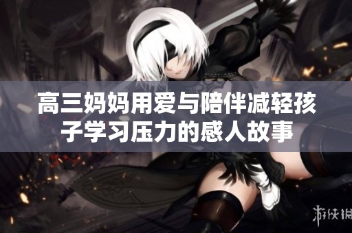 高三妈妈用爱与陪伴减轻孩子学习压力的感人故事