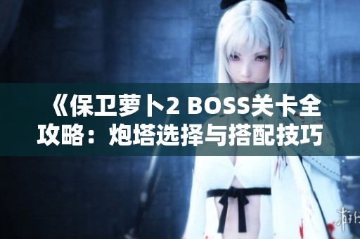 《保卫萝卜2 BOSS关卡全攻略：炮塔选择与搭配技巧详解》