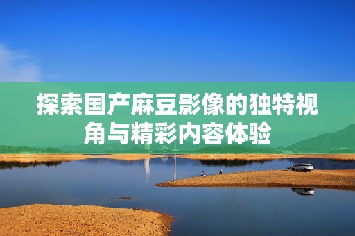 探索国产麻豆影像的独特视角与精彩内容体验