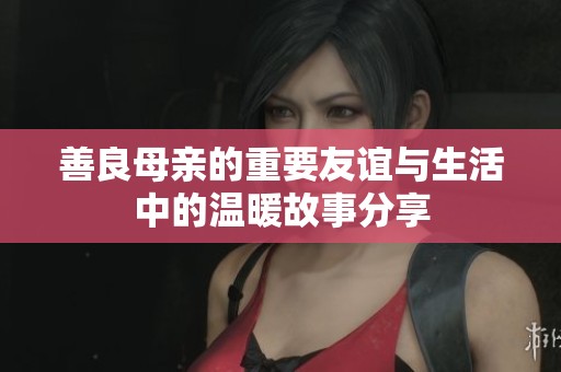 善良母亲的重要友谊与生活中的温暖故事分享