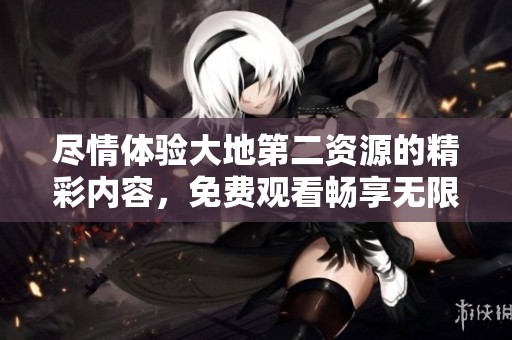 尽情体验大地第二资源的精彩内容，免费观看畅享无限乐趣！