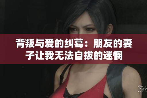 背叛与爱的纠葛：朋友的妻子让我无法自拔的迷惘