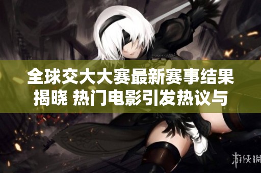 全球交大大赛最新赛事结果揭晓 热门电影引发热议与关注