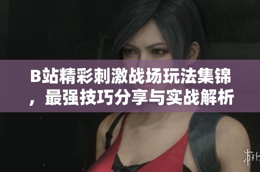 B站精彩刺激战场玩法集锦，最强技巧分享与实战解析