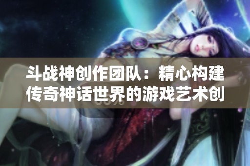斗战神创作团队：精心构建传奇神话世界的游戏艺术创作之路