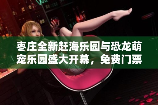 枣庄全新赶海乐园与恐龙萌宠乐园盛大开幕，免费门票限量发放！