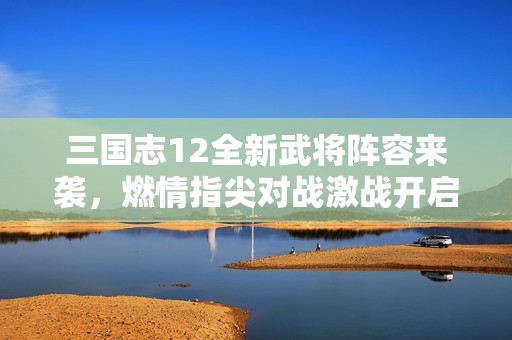 三国志12全新武将阵容来袭，燃情指尖对战激战开启
