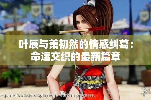 叶辰与萧初然的情感纠葛：命运交织的最新篇章
