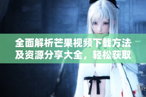 全面解析芒果视频下载方法及资源分享大全，轻松获取高清片源