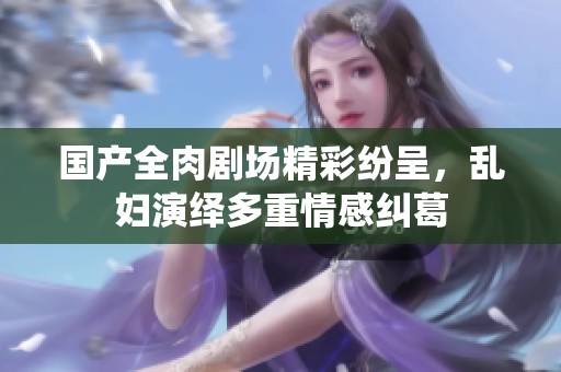 国产全肉剧场精彩纷呈，乱妇演绎多重情感纠葛