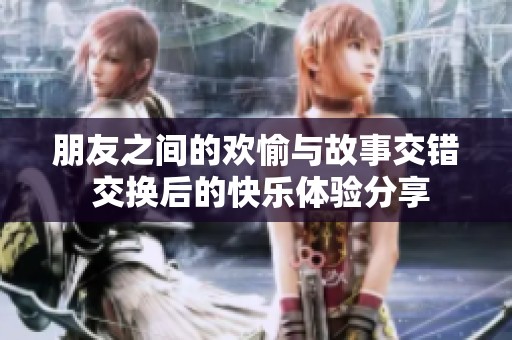 朋友之间的欢愉与故事交错 交换后的快乐体验分享