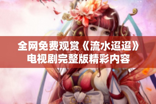 全网免费观赏《流水迢迢》电视剧完整版精彩内容