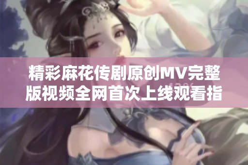 精彩麻花传剧原创MV完整版视频全网首次上线观看指南