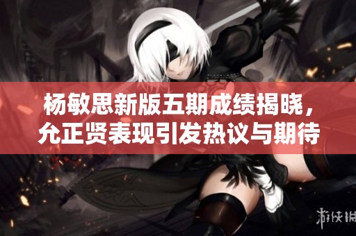 杨敏思新版五期成绩揭晓，允正贤表现引发热议与期待