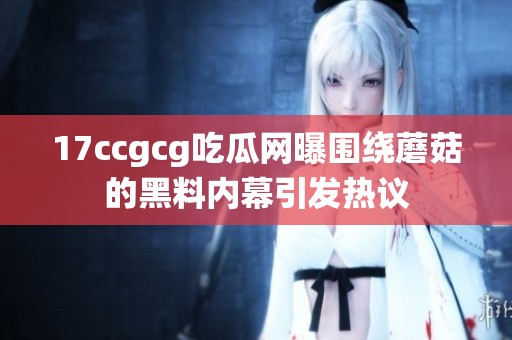 17ccgcg吃瓜网曝围绕蘑菇的黑料内幕引发热议