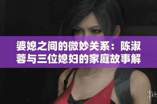 婆媳之间的微妙关系：陈淑蓉与三位媳妇的家庭故事解读