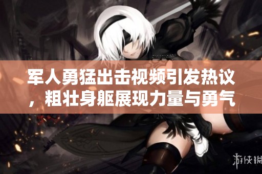 军人勇猛出击视频引发热议，粗壮身躯展现力量与勇气