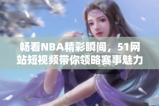 畅看NBA精彩瞬间，51网站短视频带你领略赛事魅力！
